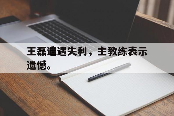 金年会-王磊遭遇失利，主教练表示遗憾。