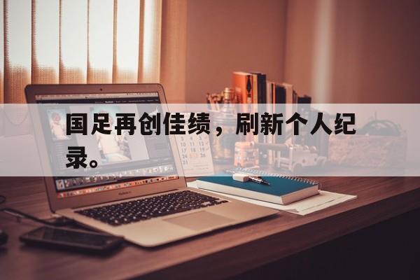 jinnianhui官方网站-国足再创佳绩，刷新个人纪录。