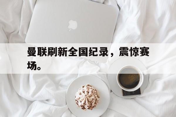 金年会app-曼联刷新全国纪录，震惊赛场。