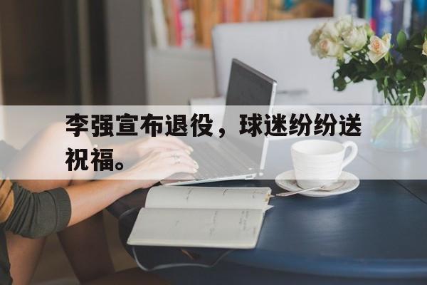 李强宣布退役，球迷纷纷送祝福。