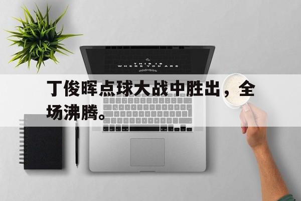 金年会-丁俊晖点球大战中胜出，全场沸腾。