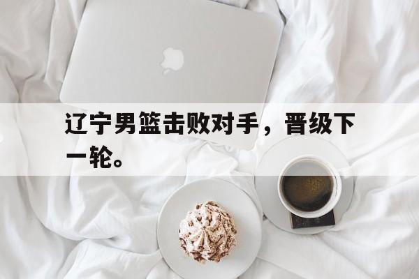 jinnianhui官方网站-辽宁男篮击败对手，晋级下一轮。