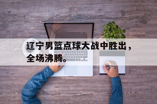 金年会app-辽宁男篮点球大战中胜出，全场沸腾。