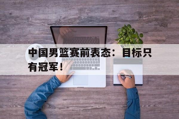 jinnianhui官方网站-中国男篮赛前表态：目标只有冠军！