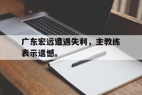 金年会app-广东宏远遭遇失利，主教练表示遗憾。