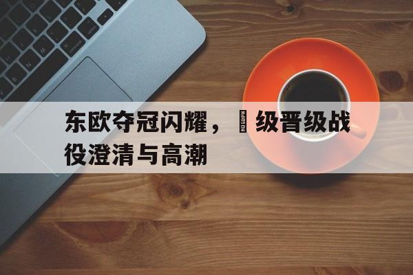 金年会app-东欧夺冠闪耀，頂级晋级战役澄清与高潮