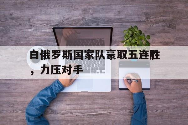 金年会app-白俄罗斯国家队豪取五连胜，力压对手
