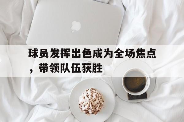 球员发挥出色成为全场焦点，带领队伍获胜