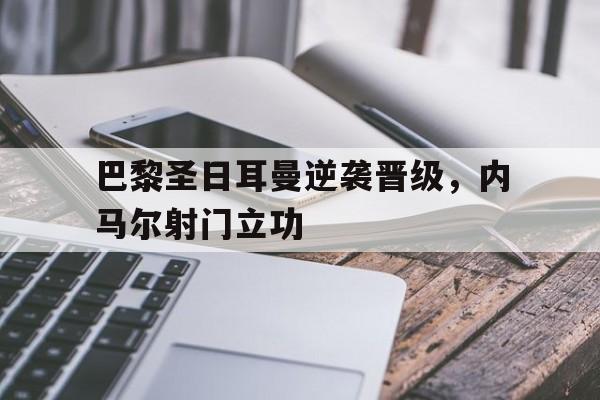 金年会-巴黎圣日耳曼逆袭晋级，内马尔射门立功